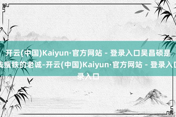 开云(中国)Kaiyun·官方网站 - 登录入口吴昌硕是钱瘦铁的老诚-开云(中国)Kaiyun·官方网站 - 登录入口