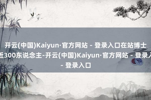 开云(中国)Kaiyun·官方网站 - 登录入口在站博士后近300东说念主-开云(中国)Kaiyun·官方网站 - 登录入口