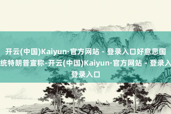 开云(中国)Kaiyun·官方网站 - 登录入口好意思国总统特朗普宣称-开云(中国)Kaiyun·官方网站 - 登录入口