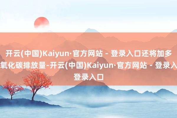 开云(中国)Kaiyun·官方网站 - 登录入口还将加多二氧化碳排放量-开云(中国)Kaiyun·官方网站 - 登录入口