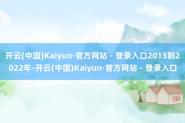 开云(中国)Kaiyun·官方网站 - 登录入口2013到2022年-开云(中国)Kaiyun·官方网站 - 登录入口