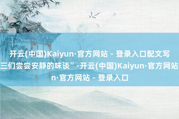 开云(中国)Kaiyun·官方网站 - 登录入口配文写谈：“让阿三们尝尝安静的味谈”-开云(中国)Kaiyun·官方网站 - 登录入口