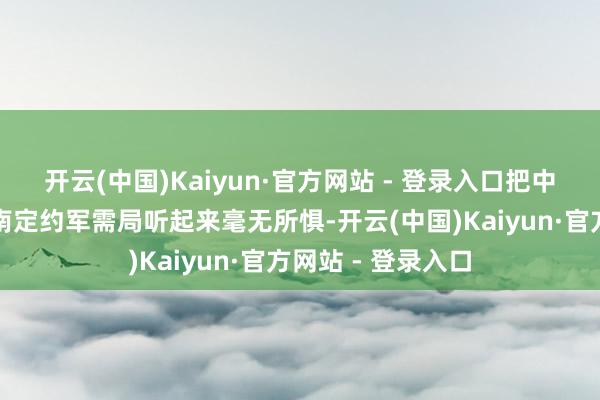 开云(中国)Kaiyun·官方网站 - 登录入口把中国大使馆当成了南定约军需局听起来毫无所惧-开云(中国)Kaiyun·官方网站 - 登录入口