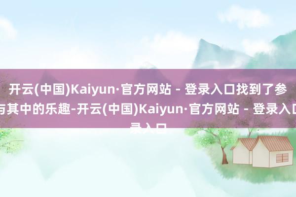 开云(中国)Kaiyun·官方网站 - 登录入口找到了参与其中的乐趣-开云(中国)Kaiyun·官方网站 - 登录入口