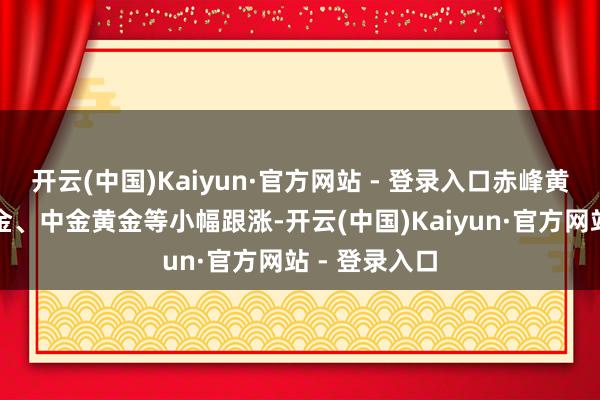 开云(中国)Kaiyun·官方网站 - 登录入口赤峰黄金、山东黄金、中金黄金等小幅跟涨-开云(中国)Kaiyun·官方网站 - 登录入口