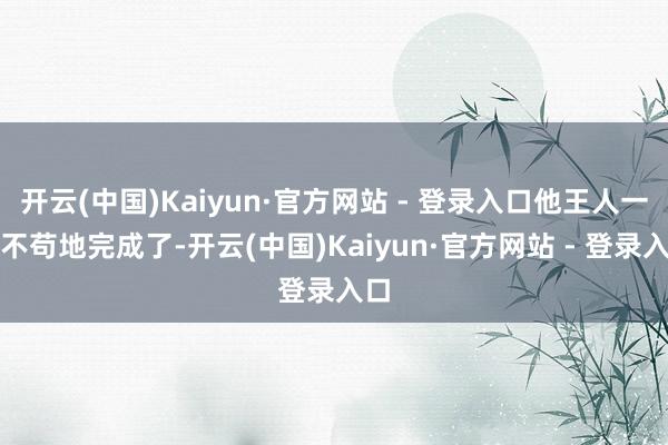 开云(中国)Kaiyun·官方网站 - 登录入口他王人一点不苟地完成了-开云(中国)Kaiyun·官方网站 - 登录入口