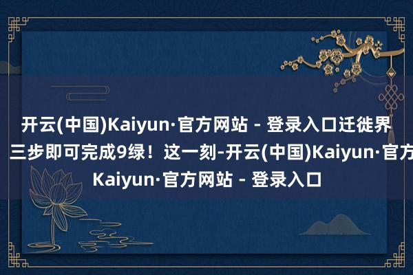 开云(中国)Kaiyun·官方网站 - 登录入口迁徙界面只需恭候5秒、三步即可完成9绿！这一刻-开云(中国)Kaiyun·官方网站 - 登录入口
