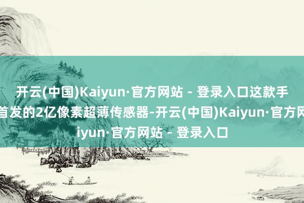开云(中国)Kaiyun·官方网站 - 登录入口这款手机不仅搭载了首发的2亿像素超薄传感器-开云(中国)Kaiyun·官方网站 - 登录入口