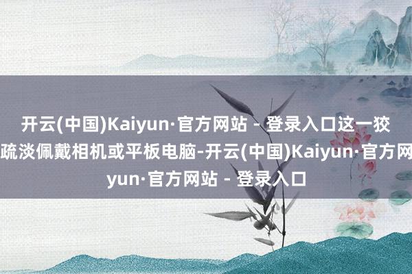 开云(中国)Kaiyun·官方网站 - 登录入口这一狡计让用户无需疏淡佩戴相机或平板电脑-开云(中国)Kaiyun·官方网站 - 登录入口