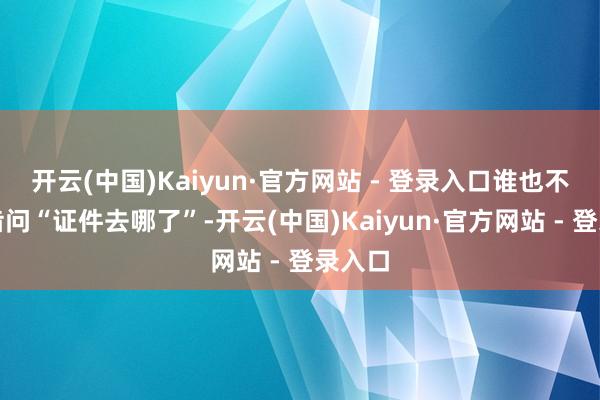 开云(中国)Kaiyun·官方网站 - 登录入口谁也不敢启齿问“证件去哪了”-开云(中国)Kaiyun·官方网站 - 登录入口