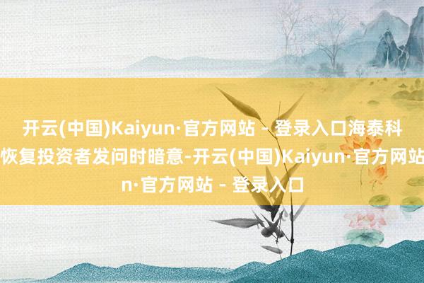 开云(中国)Kaiyun·官方网站 - 登录入口海泰科在互动平台恢复投资者发问时暗意-开云(中国)Kaiyun·官方网站 - 登录入口