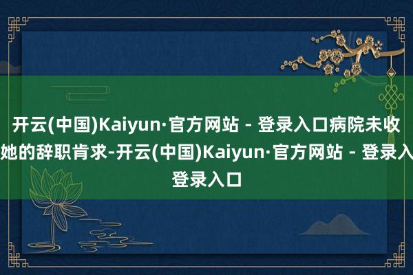 开云(中国)Kaiyun·官方网站 - 登录入口病院未收到她的辞职肯求-开云(中国)Kaiyun·官方网站 - 登录入口