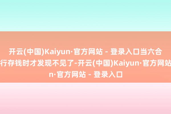 开云(中国)Kaiyun·官方网站 - 登录入口当六合午准备去银行存钱时才发现不见了-开云(中国)Kaiyun·官方网站 - 登录入口