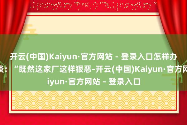 开云(中国)Kaiyun·官方网站 - 登录入口怎样办？”雇主反问谈：“既然这家厂这样狠恶-开云(中国)Kaiyun·官方网站 - 登录入口