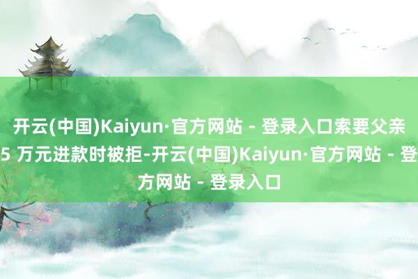 开云(中国)Kaiyun·官方网站 - 登录入口索要父亲名下 15 万元进款时被拒-开云(中国)Kaiyun·官方网站 - 登录入口